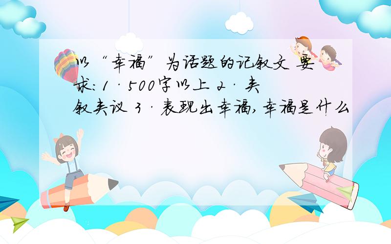 以“幸福”为话题的记叙文 要求：1·500字以上 2·夹叙夹议 3·表现出幸福,幸福是什么