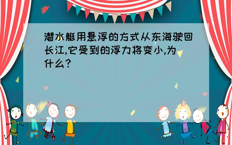 潜水艇用悬浮的方式从东海驶回长江,它受到的浮力将变小,为什么?