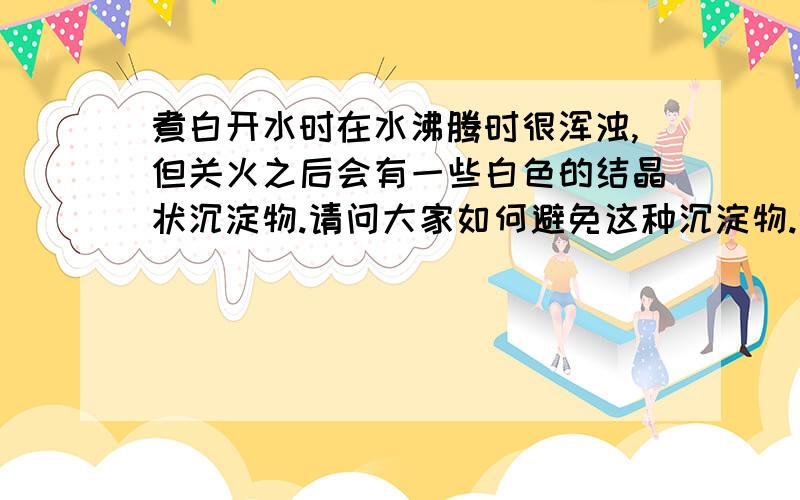 煮白开水时在水沸腾时很浑浊,但关火之后会有一些白色的结晶状沉淀物.请问大家如何避免这种沉淀物.谢谢.