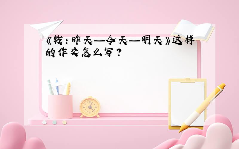 《钱：昨天—今天—明天》这样的作文怎么写?