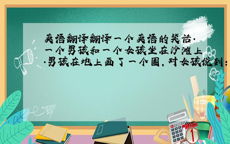 英语翻译翻译一个英语的笑话.一个男孩和一个女孩坐在沙滩上.男孩在地上画了一个圈,对女孩说到：“我对你的爱就像这个圈,永远