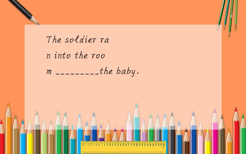 The soldier ran into the room _________the baby.