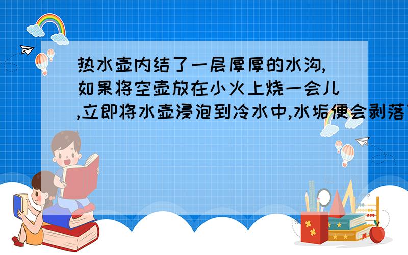 热水壶内结了一层厚厚的水沟,如果将空壶放在小火上烧一会儿,立即将水壶浸泡到冷水中,水垢便会剥落下来