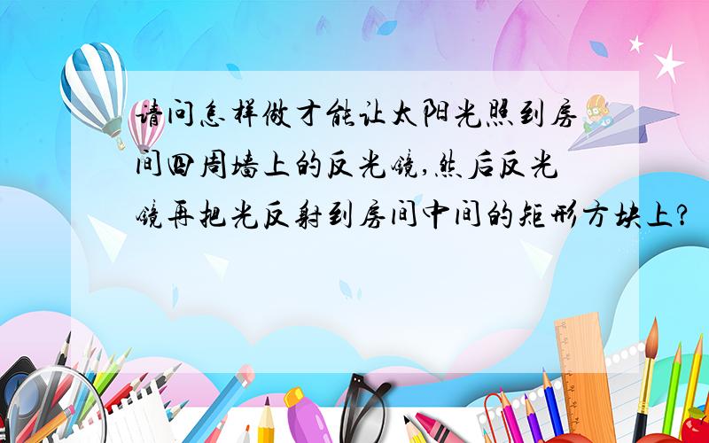 请问怎样做才能让太阳光照到房间四周墙上的反光镜,然后反光镜再把光反射到房间中间的矩形方块上?