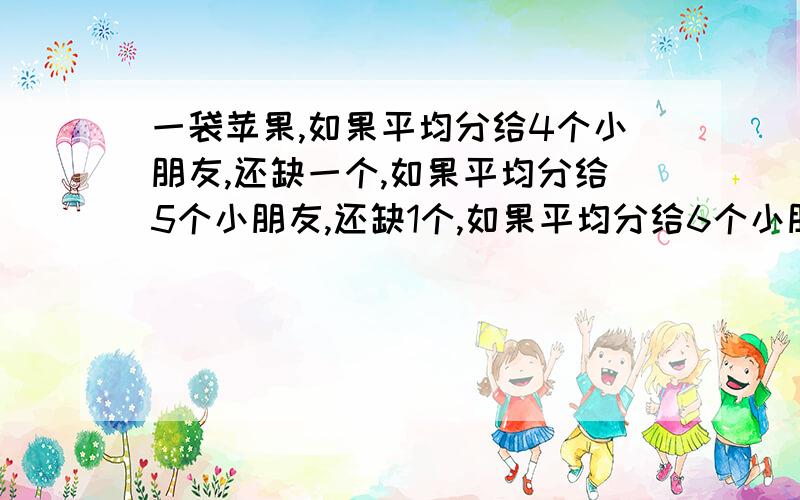 一袋苹果,如果平均分给4个小朋友,还缺一个,如果平均分给5个小朋友,还缺1个,如果平均分给6个小朋友,也还缺一个,这袋苹