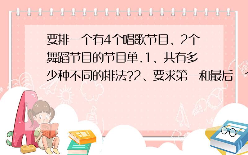 要排一个有4个唱歌节目、2个舞蹈节目的节目单.1、共有多少种不同的排法?2、要求第一和最后一个节目都...