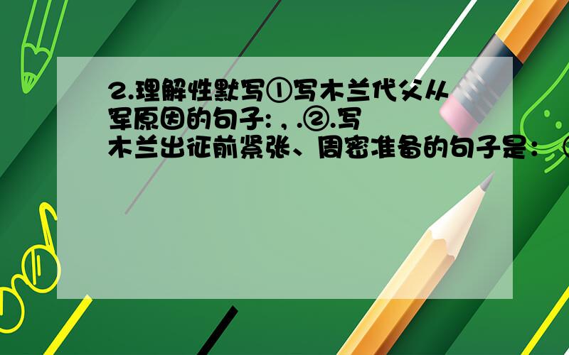 2.理解性默写①写木兰代父从军原因的句子: , .②.写木兰出征前紧张、周密准备的句子是： ③.写木兰从军后艰苦的战地生