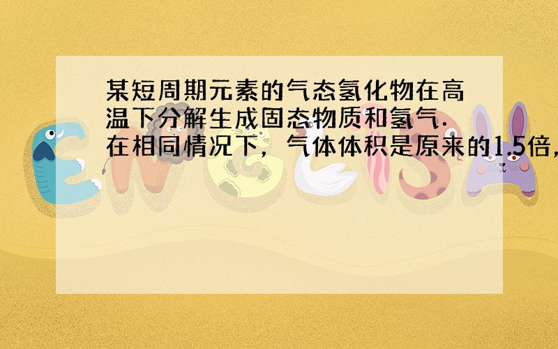 某短周期元素的气态氢化物在高温下分解生成固态物质和氢气．在相同情况下，气体体积是原来的1.5倍，分解前后气体密度比为17