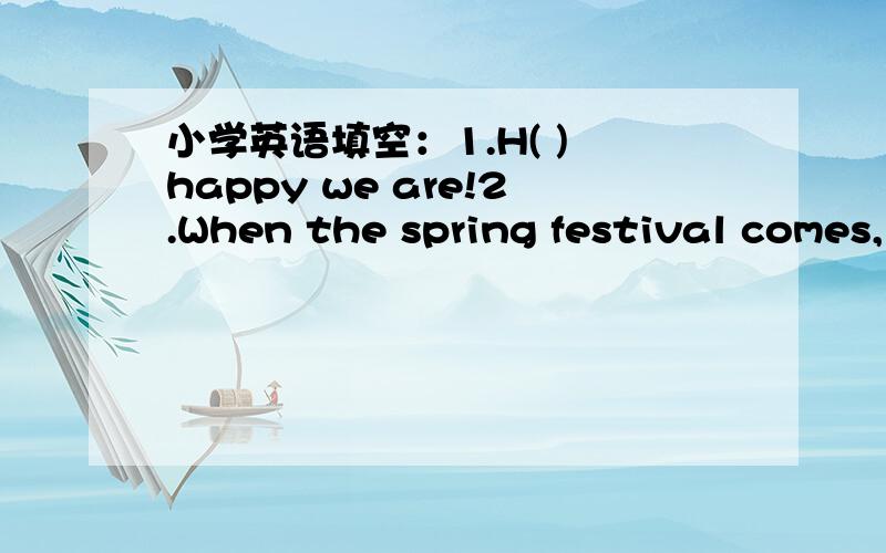 小学英语填空：1.H( ) happy we are!2.When the spring festival comes,