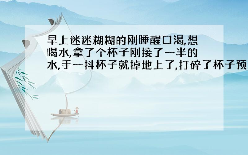 早上迷迷糊糊的刚睡醒口渴,想喝水,拿了个杯子刚接了一半的水,手一抖杯子就掉地上了,打碎了杯子预示