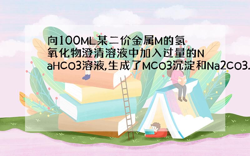 向100ML某二价金属M的氢氧化物澄清溶液中加入过量的NaHCO3溶液,生成了MCO3沉淀和Na2CO3.过滤,将沉淀置