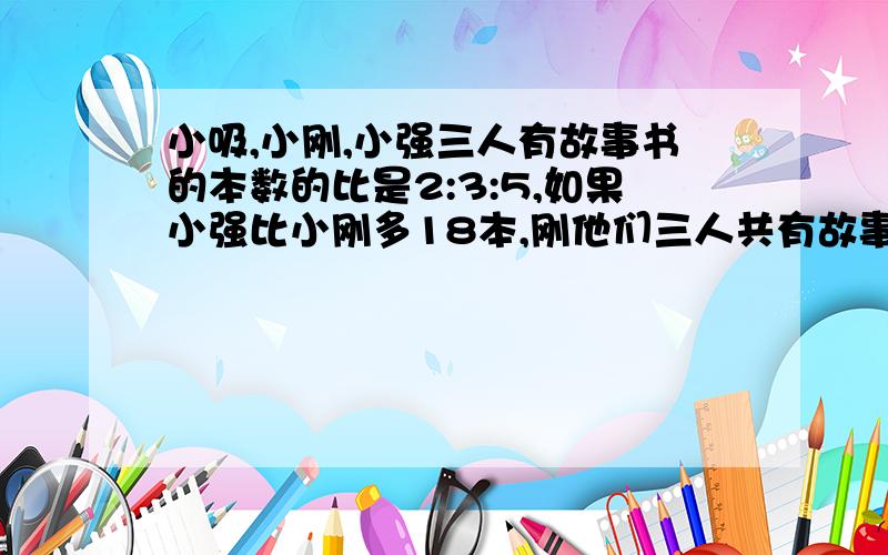 小吸,小刚,小强三人有故事书的本数的比是2:3:5,如果小强比小刚多18本,刚他们三人共有故事书多少本?