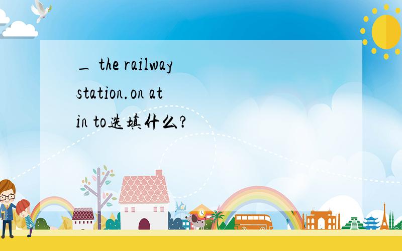 _ the railway station.on at in to选填什么?