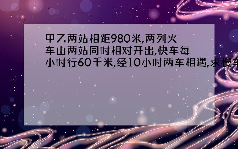 甲乙两站相距980米,两列火车由两站同时相对开出,快车每小时行60千米,经10小时两车相遇,求慢车速度.