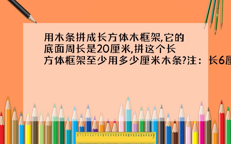 用木条拼成长方体木框架,它的底面周长是20厘米,拼这个长方体框架至少用多少厘米木条?注：长6厘米,4厘米