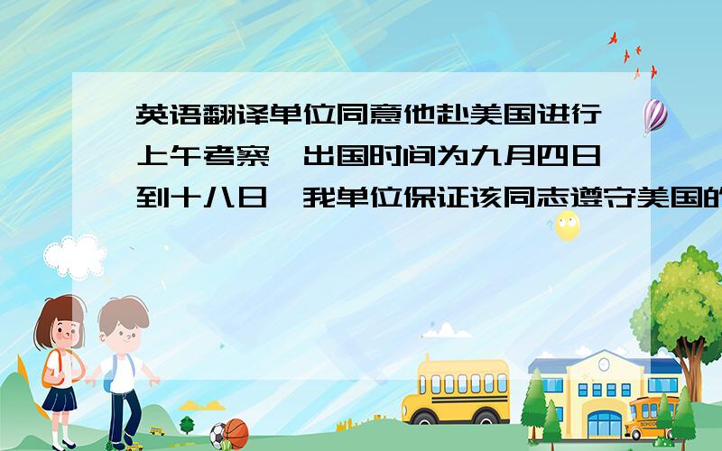 英语翻译单位同意他赴美国进行上午考察,出国时间为九月四日到十八日,我单位保证该同志遵守美国的法律法规,按时回国,并将保留