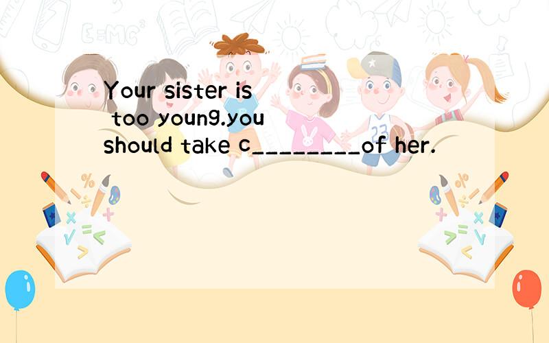 Your sister is too young.youshould take c________of her.