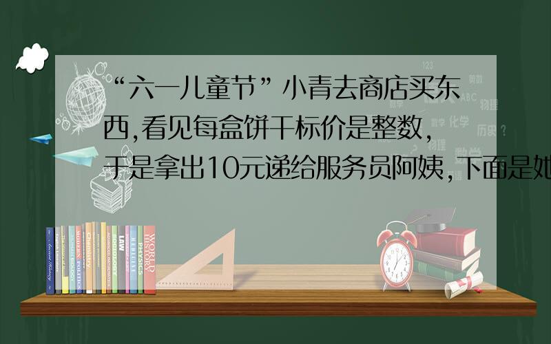 “六一儿童节”小青去商店买东西,看见每盒饼干标价是整数,于是拿出10元递给服务员阿姨,下面是她俩对话.