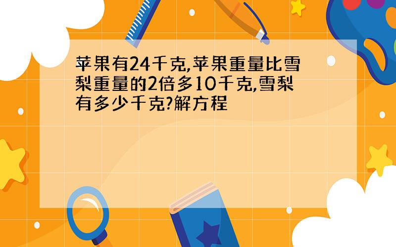 苹果有24千克,苹果重量比雪梨重量的2倍多10千克,雪梨有多少千克?解方程