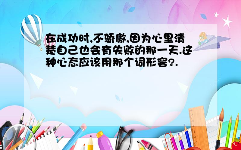 在成功时,不骄傲,因为心里清楚自己也会有失败的那一天.这种心态应该用那个词形容?.