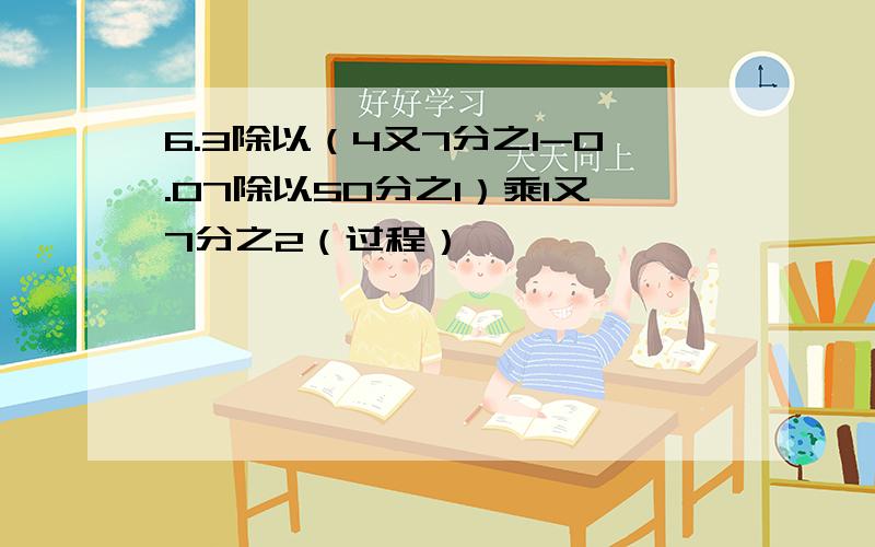 6.3除以（4又7分之1-0.07除以50分之1）乘1又7分之2（过程）