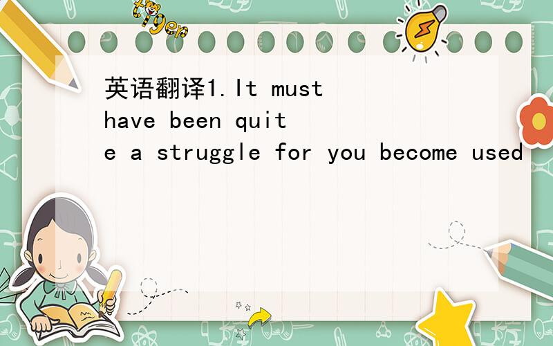 英语翻译1.It must have been quite a struggle for you become used