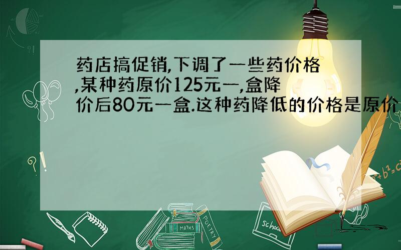 药店搞促销,下调了一些药价格,某种药原价125元一,盒降价后80元一盒.这种药降低的价格是原价的几分之几