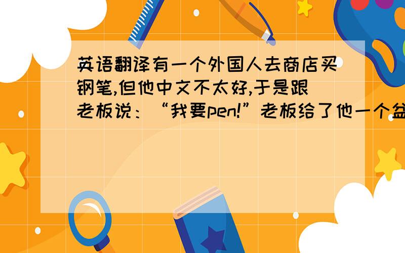 英语翻译有一个外国人去商店买钢笔,但他中文不太好,于是跟老板说：“我要pen!”老板给了他一个盆.他说：“No No”老