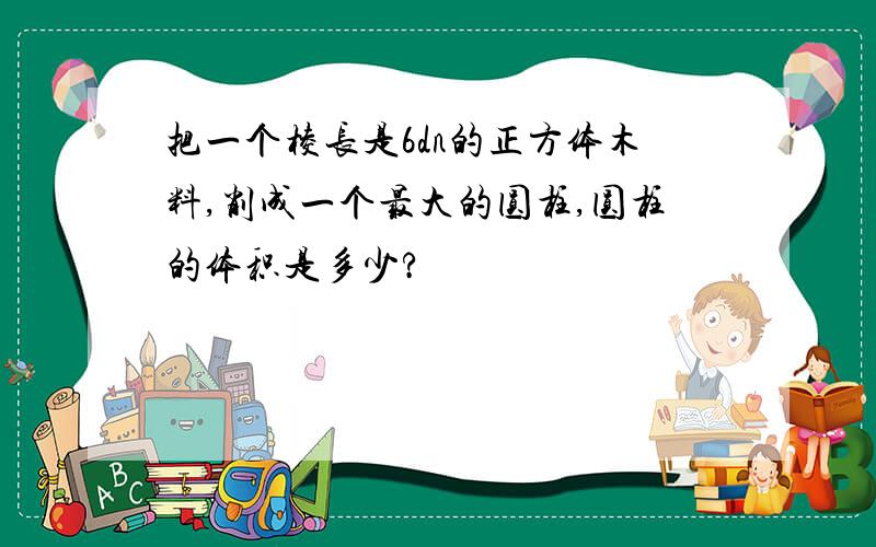 把一个棱长是6dn的正方体木料,削成一个最大的圆柱,圆柱的体积是多少?