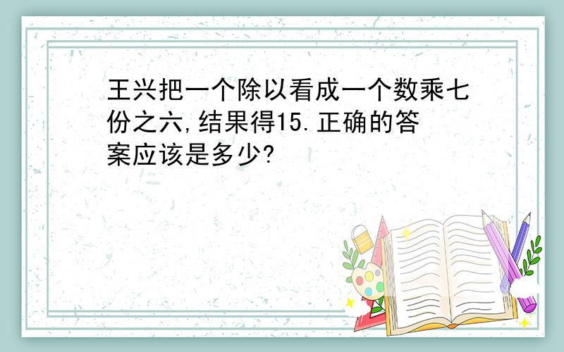 王兴把一个除以看成一个数乘七份之六,结果得15.正确的答案应该是多少?