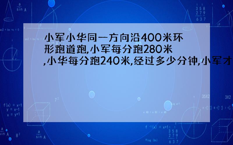 小军小华同一方向沿400米环形跑道跑,小军每分跑280米,小华每分跑240米,经过多少分钟,小军才能追上小华