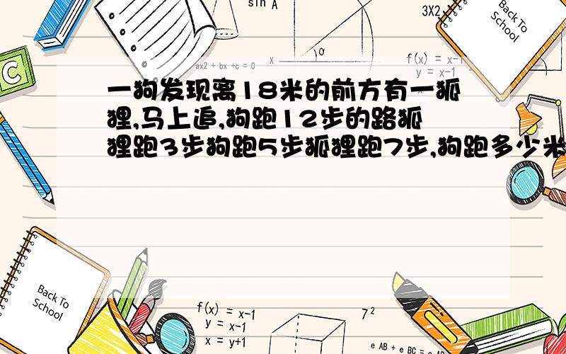 一狗发现离18米的前方有一狐狸,马上追,狗跑12步的路狐狸跑3步狗跑5步狐狸跑7步,狗跑多少米追上狐狸?