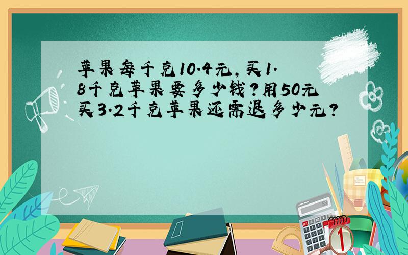 苹果每千克10.4元,买1.8千克苹果要多少钱?用50元买3.2千克苹果还需退多少元?