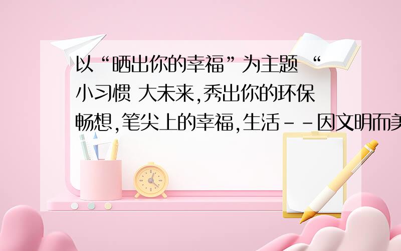 以“晒出你的幸福”为主题 “小习惯 大未来,秀出你的环保畅想,笔尖上的幸福,生活--因文明而美丽”为副