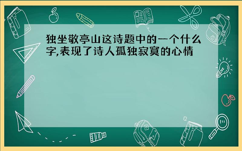 独坐敬亭山这诗题中的一个什么字,表现了诗人孤独寂寞的心情