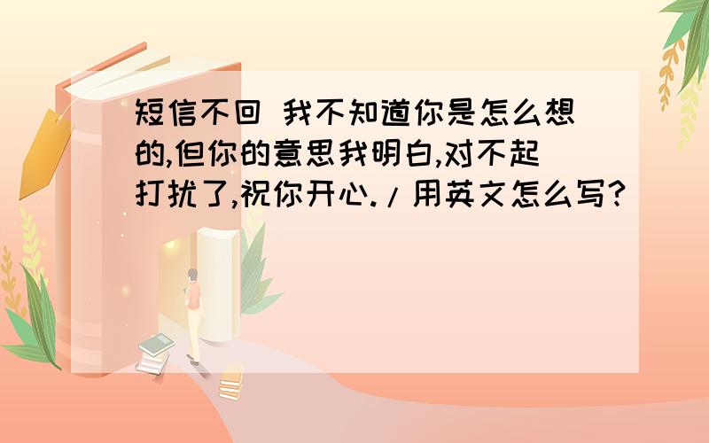 短信不回 我不知道你是怎么想的,但你的意思我明白,对不起打扰了,祝你开心./用英文怎么写?