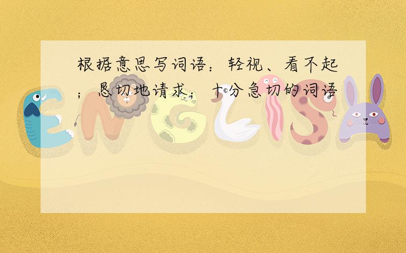 根据意思写词语：轻视、看不起；恳切地请求；十分急切的词语