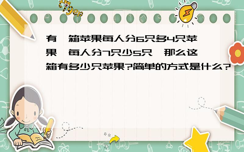 有一箱苹果每人分6只多4只苹果,每人分7只少5只,那么这箱有多少只苹果?简单的方式是什么?