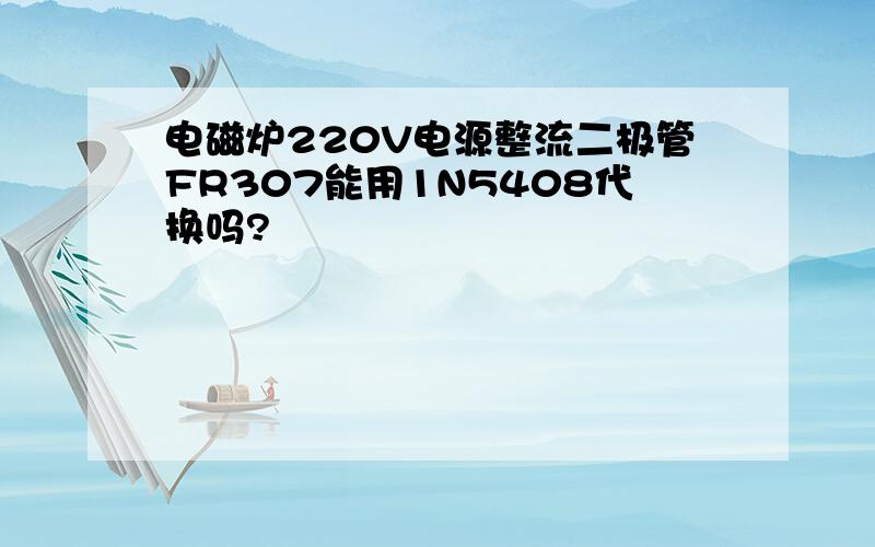 电磁炉220V电源整流二极管FR307能用1N5408代换吗?