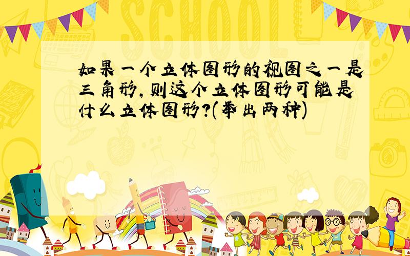 如果一个立体图形的视图之一是三角形,则这个立体图形可能是什么立体图形?(举出两种)