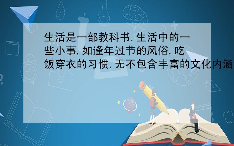 生活是一部教科书.生活中的一些小事,如逢年过节的风俗,吃饭穿衣的习惯,无不包含丰富的文化内涵.j