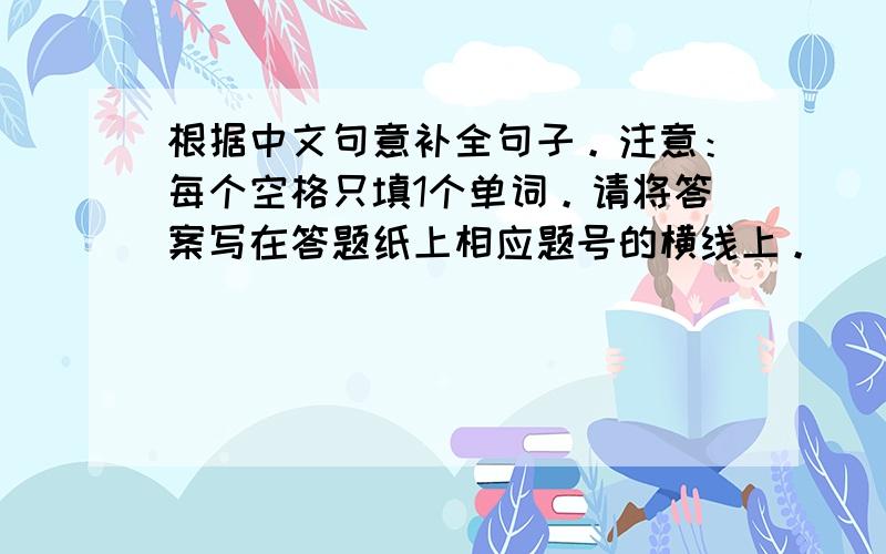 根据中文句意补全句子。注意：每个空格只填1个单词。请将答案写在答题纸上相应题号的横线上。