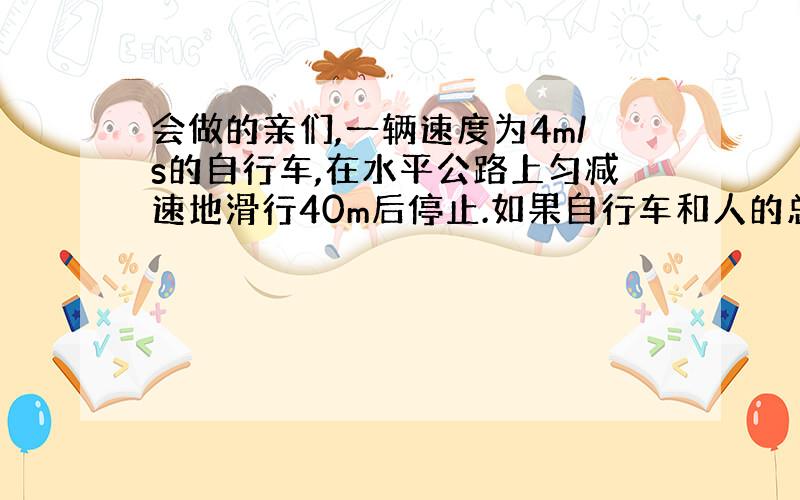 会做的亲们,一辆速度为4m/s的自行车,在水平公路上匀减速地滑行40m后停止.如果自行车和人的总质量是100KG 求自行