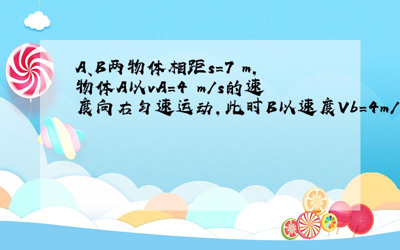 A、B两物体相距s=7 m,物体A以vA=4 m/s的速度向右匀速运动,此时B以速度Vb=4m/s开始做匀减速直线运动,