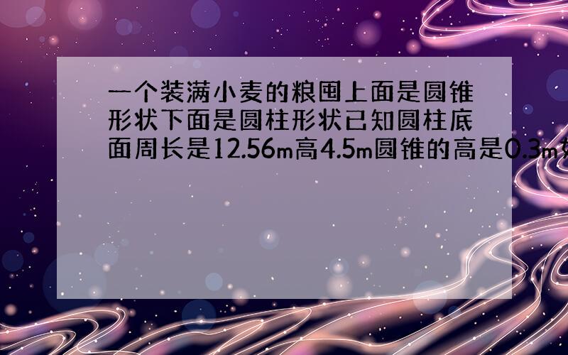 一个装满小麦的粮囤上面是圆锥形状下面是圆柱形状已知圆柱底面周长是12.56m高4.5m圆锥的高是0.3m如果每立