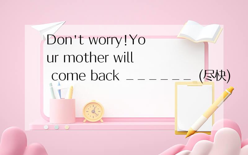 Don't worry!Your mother will come back ______ (尽快)