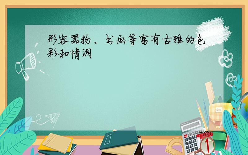 形容器物、书画等富有古雅的色彩和情调