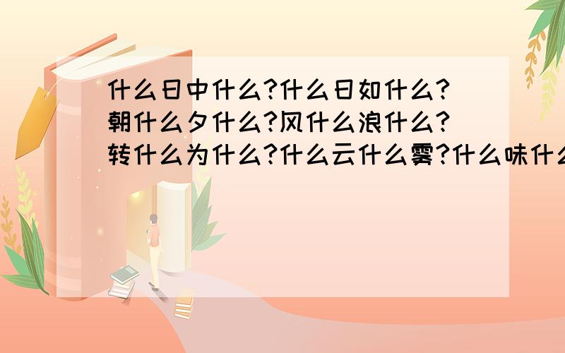 什么日中什么?什么日如什么?朝什么夕什么?风什么浪什么?转什么为什么?什么云什么雾?什么味什么长?