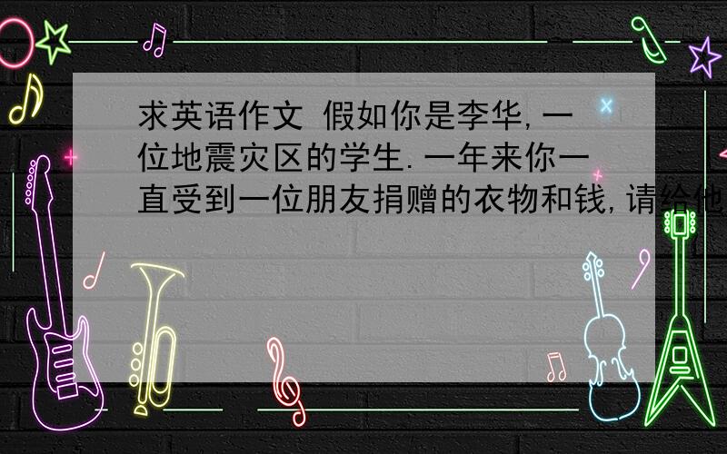 求英语作文 假如你是李华,一位地震灾区的学生.一年来你一直受到一位朋友捐赠的衣物和钱,请给他写一份信,包括以下内容：2介