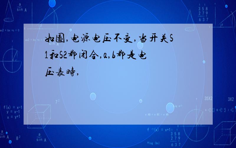 如图,电源电压不变,当开关S1和S2都闭合,a,b都是电压表时,